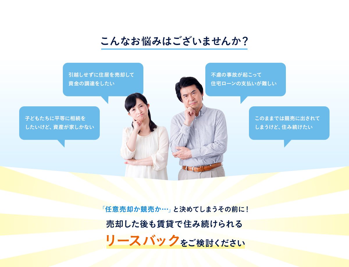 こんなお悩みはございませんか？「子どもたちに平等に相続をしたいけど、資産が家しかない」「引越しせずに住居を売却して資金の調達をしたい」「不慮の事故が起こって住宅ローンの支払いが難しい」「このままでは競売に出されてしまうけど、住み続けたい」「任意売却か競売か…」と決めてしまうその前に！売却した後も賃貸で住み続けられるリースバックをご検討ください